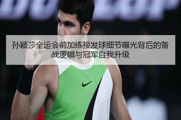 孙颖莎全运会前加练接发球细节曝光背后的备战逻辑与冠军自我升级